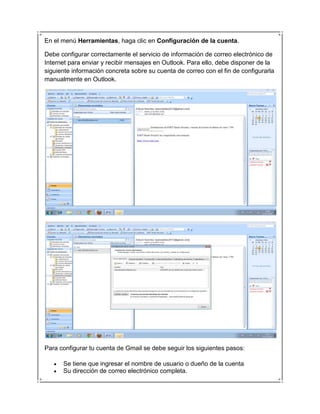 En el menú Herramientas, haga clic en Configuración de la cuenta.

Debe configurar correctamente el servicio de información de correo electrónico de
Internet para enviar y recibir mensajes en Outlook. Para ello, debe disponer de la
siguiente información concreta sobre su cuenta de correo con el fin de configurarla
manualmente en Outlook.




Para configurar tu cuenta de Gmail se debe seguir los siguientes pasos:

      Se tiene que ingresar el nombre de usuario o dueño de la cuenta
      Su dirección de correo electrónico completa.
 