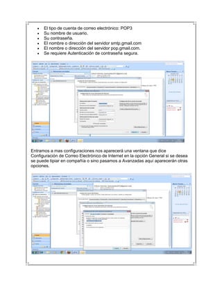 El tipo de cuenta de correo electrónico: POP3
      Su nombre de usuario.
      Su contraseña.
      El nombre o dirección del servidor smtp.gmail.com
      El nombre o dirección del servidor pop.gmail.com.
      Se requiere Autenticación de contraseña segura.




Entramos a mas configuraciones nos aparecerá una ventana que dice
Configuración de Correo Electrónico de Internet en la opción General si se desea
se puede tipiar en compañía o sino pasamos a Avanzadas aquí aparecerán otras
opciones.
 