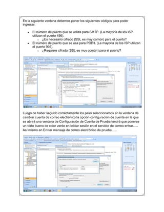 En la siguiente ventana debemos poner los siguientes códigos para poder
ingresar:

      El número de puerto que se utiliza para SMTP. (La mayoría de los ISP
      utilizan el puerto 456).
           o ¿Es necesario cifrado (SSL es muy común) para el puerto?
      El número de puerto que se usa para POP3. (La mayoría de los ISP utilizan
      el puerto 995).
           o ¿Requiere cifrado (SSL es muy común) para el puerto?




Luego de haber seguido correctamente los paso seleccionamos en la ventana de
cambiar cuenta de correo electrónico la opción configuración de cuenta en la que
se abrirá una ventana de Configuración de Cuenta de Prueba tendrá que ponerse
un visto bueno de color verde en Iniciar sesión en el servidor de correo entrar…..
Así mismo en Enviar mensaje de correo electrónico de prueba…..
 
