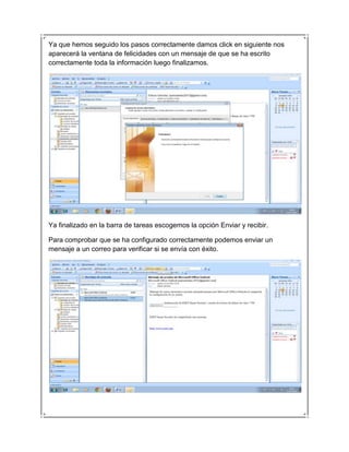 Ya que hemos seguido los pasos correctamente damos click en siguiente nos
aparecerá la ventana de felicidades con un mensaje de que se ha escrito
correctamente toda la información luego finalizamos.




Ya finalizado en la barra de tareas escogemos la opción Enviar y recibir.

Para comprobar que se ha configurado correctamente podemos enviar un
mensaje a un correo para verificar si se envía con éxito.
 
