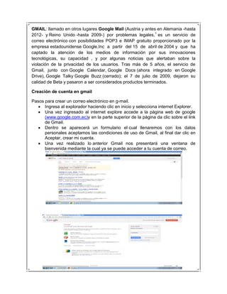 GMAIL: llamado en otros lugares Google Mail (Austria y antes en Alemania -hasta
2012- y Reino Unido -hasta 2009-) por problemas legales,1 es un servicio de
correo electrónico con posibilidades POP3 e IMAP gratuito proporcionado por la
empresa estadounidense Google,Inc a partir del 15 de abril de 2004 y que ha
captado la atención de los medios de información por sus innovaciones
tecnológicas, su capacidad , y por algunas noticias que alertaban sobre la
violación de la privacidad de los usuarios. Tras más de 5 años, el servicio de
Gmail, junto con Google Calendar, Google Docs (ahora integrado en Google
Drive), Google Talky Google Buzz (cerrado); el 7 de julio de 2009, dejaron su
calidad de Beta y pasaron a ser considerados productos terminados.

Creación de cuenta en gmail

Pasos para crear un correo electrónico en g-mail.
      Ingresa al explorador haciendo clic en inicio y selecciona internet Explorer.
      Una vez ingresado al internet explore accede a la página web de google
      (www.google.com.ec)y en la parte superior de la página da clic sobre el link
      de Gmail.
      Dentro se aparecerá un formulario el cual llenaremos con los datos
      personales aceptamos las condiciones de uso de Gmail, al final dar clic en
      Aceptar, crear mi cuenta.
      Una vez realizado lo anterior Gmail nos presentará una ventana de
      bienvenida mediante la cual ya se puede acceder a tu cuenta de correo.
 