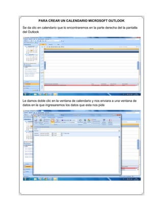PARA CREAR UN CALENDARIO MICROSOFT OUTLOOK

Se da clic en calendario que lo encontraremos en la parte derecha del la pantalla
del Outlook




Le damos doble clic en la ventana de calendario y nos enviara a una ventana de
datos en la que ingresaremos los datos que esta nos pide
 