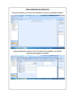 PARA AGREGAR UN CONTACTO

Se busca contacto y se le da un clic izquierdo y nos da una pantalla en blanco




 Luego procedemos a darle un clic en el centro de la pantalla y nos sale las
                  opciones para agregar el contacto
 