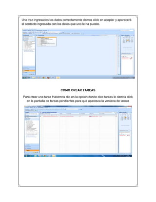 Una vez ingresados los datos correctamente damos click en aceptar y aparecerá
el contacto ingresado con los datos que uno le ha puesto.




                            COMO CREAR TAREAS

 Para crear una tarea Hacemos clic en la opción donde dice tareas le damos click
   en la pantalla de tareas pendientes para que aparesca la ventana de tareas
 