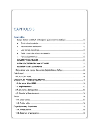 CAPITULO 3

Contenido
       Luego damos un CLICK en la opción que deseemos trabajar:....................................... 17
               Administrar tu cuenta ..................................................................................................... 17
               Escribir correo electrónico ............................................................................................. 17
               Leer correo electrónico .................................................................................................. 17
               Evitar correo electrónico no deseado .......................................................................... 17
               Personalizar Hotmail ...................................................................................................... 17
       REMITENTES SEGUROS .................................................................................................... 23
       LISTAS DE DISTRIBUCIÓN SEGURAS ........................................................................... 23
       REMITENTES BLOQUEADOS ........................................................................................... 24
   Como crear una cuenta de correo electrónico en Yahoo .............................................. 26
CAPITULO 3 ................................................................................................................................... 46
   MICROSOFT Word .................................................................................................................... 48
UNIDAD 1. MI PRIMER DOCUMENTO ..................................................................................... 49
   1.1. Arrancar Word 2010 ......................................................................................................... 50
   1.2. El primer texto ................................................................................................................... 52
   2.1. Elementos de la pantalla ................................................................................................... 53
   4.1. Guardar y Guardar como................................................................................................... 54
Tablas ............................................................................................................................................... 56
   10.1. Crear tablas ....................................................................................................................... 57
   10.2. Anidar tablas ..................................................................................................................... 58
Organigramas y diagramas ....................................................................................................... 59
   12.1. Introducción..................................................................................................................... 59
   12.2. Crear un organigrama ................................................................................................... 60
 