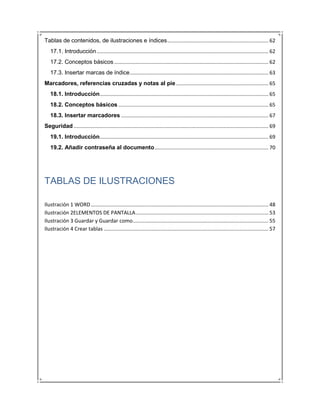 Tablas de contenidos, de ilustraciones e índices ...................................................................... 62
   17.1. Introducción ....................................................................................................................... 62
   17.2. Conceptos básicos ........................................................................................................... 62
   17.3. Insertar marcas de índice ................................................................................................ 63
Marcadores, referencias cruzadas y notas al pie ................................................................ 65
   18.1. Introducción..................................................................................................................... 65
   18.2. Conceptos básicos ........................................................................................................ 65
   18.3. Insertar marcadores ...................................................................................................... 67
Seguridad ....................................................................................................................................... 69
   19.1. Introducción..................................................................................................................... 69
   19.2. Añadir contraseña al documento ............................................................................... 70




TABLAS DE ILUSTRACIONES

Ilustración 1 WORD ........................................................................................................................... 48
Ilustración 2ELEMENTOS DE PANTALLA ............................................................................................ 53
Ilustración 3 Guardar y Guardar como .............................................................................................. 55
Ilustración 4 Crear tablas .................................................................................................................. 57
 