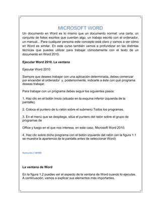 MICROSOFT WORD
Un documento en Word es lo mismo que un documento normal: una carta, un
conjunto de folios escritos que cuentan algo, un trabajo escrito con el ordenador,
un manual... Para cualquier persona este concepto está claro y vamos a ver cómo
en Word es similar. En este curso también vamos a profundizar en las distintas
técnicas que puedes utilizar para trabajar cómodamente con el texto de un
documento en Word 2010.

Ejecutar Word 2010. La ventana

Ejecutar Word 2010

Siempre que desees trabajar con una aplicación determinada, debes comenzar
por encender el ordenador y, posteriormente, indicarle a éste con qué programa
deseas trabajar.

Para trabajar con un programa debes seguir los siguientes pasos:

1. Haz clic en el botón Inicio (situado en la esquina inferior izquierda de la
pantalla).

2. Coloca el puntero de tu ratón sobre el submenú Todos los programas.

3. En el menú que se despliega, sitúa el puntero del ratón sobre el grupo de
programas de

Office y luego en el que nos interesa, en este caso, Microsoft Word 2010.

4. Haz clic sobre dicho programa con el botón izquierdo del ratón (en la figura 1.1
se muestra la apariencia de la pantalla antes de seleccionar Word)



Ilustración 1 WORD




La ventana de Word

En la figura 1.2 puedes ver el aspecto de la ventana de Word cuando lo ejecutas.
A continuación, vamos a explicar sus elementos más importantes.
 