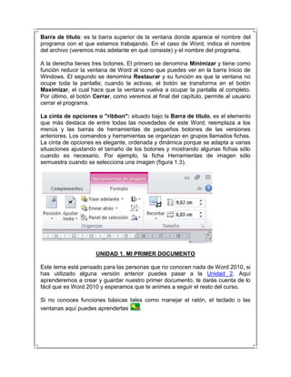 Barra de título: es la barra superior de la ventana donde aparece el nombre del
programa con el que estamos trabajando. En el caso de Word, indica el nombre
del archivo (veremos más adelante en qué consiste) y el nombre del programa.

A la derecha tienes tres botones. El primero se denomina Minimizar y tiene como
función reducir la ventana de Word al icono que puedes ver en la barra Inicio de
Windows. El segundo se denomina Restaurar y su función es que la ventana no
ocupe toda la pantalla; cuando la activas, el botón se transforma en el botón
Maximizar, el cual hace que la ventana vuelva a ocupar la pantalla al completo.
Por último, el botón Cerrar, como veremos al final del capítulo, permite al usuario
cerrar el programa.

La cinta de opciones o "ribbon": situado bajo la Barra de título, es el elemento
que más destaca de entre todas las novedades de este Word; reemplaza a los
menús y las barras de herramientas de pequeños botones de las versiones
anteriores. Los comandos y herramientas se organizan en grupos llamados fichas.
La cinta de opciones es elegante, ordenada y dinámica porque se adapta a varias
situaciones ajustando el tamaño de los botones y mostrando algunas fichas sólo
cuando es necesario. Por ejemplo, la ficha Herramientas de imagen sólo
semuestra cuando se selecciona una imagen (figura 1.3).




                     UNIDAD 1. MI PRIMER DOCUMENTO

Este tema está pensado para las personas que no conocen nada de Word 2010, si
has utilizado alguna versión anterior puedes pasar a la Unidad 2. Aquí
aprenderemos a crear y guardar nuestro primer documento, te darás cuenta de lo
fácil que es Word 2010 y esperamos que te animes a seguir el resto del curso.

Si no conoces funciones básicas tales como manejar el ratón, el teclado o las
ventanas aquí puedes aprenderlas    .
 