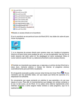 Desde un acceso directo en el escritorio:

Si en tu escritorio se encuentra el icono de Word 2010, haz doble clic sobre él para
iniciar el programa.




Y si no dispones de acceso directo pero quieres crear uno, localiza el programa
Word en el menú Inicio como acabas de ver y, en vez de ejecutarlo, haz clic con el
botón derecho del ratón sobre él. Se desplegará el menú contextual. Sitúa el
cursor sobre la opción Enviar a y selecciona Escritorio (como acceso directo).



  También es importante que sepas que, si ejecutas un archivo de tipo Word de tu
disco duro, memoria externa o incluso de internet, el programa arranca
automáticamente para permitirte visualizarlo.

En el siguiente avanzado puedes conocer otras formas de iniciar Word . No es
necesario que las aprendas todas, con que sepas que tienes las opciones a tu
disposición es suficiente.

Es conveniente que vayas poniendo en práctica lo que aprendes a la vez que
sigues el curso. Para ello, te recomendamos que trabajes con ambas ventanas a
la vez: la del curso y la de Word. Si no sabes cómo alternar rápidamente entre
distintas ventanas o cómo asignar media ventana a cada programa, aquí te lo
explicamos      .
 