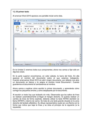 1.2. El primer texto

Al arrancar Word 2010 aparece una pantalla inicial como ésta.




En la Unidad 2 veremos todos sus componentes; ahora nos vamos a fijar sólo en
algunas cosas.

En la parte superior encontramos, en color celeste, la barra del título. En ella
aparece el nombre del documento sobre el que estamos trabajando.
Cuando arrancamos Word 2010 sin abrir ningún documento, por defecto nos abre
un documento en blanco y le asigna el nombre inicial Documento1. Cuando
guardemos el documento le cambiaremos el nombre.

Ahora vamos a explicar cómo escribir tu primer documento, y aprenderás cómo
corregir los pequeños errores y cómo desplazarte por el documento.

Al escribir un texto hay que teclearlo sin más. Observarás que los saltos de línea
se realizan automáticamente al llegar al margen derecho. Si quieres realizar un
cambio de línea de forma explícita, deberás utilizar la tecla INTRO (también se
llama ENTER o retorno de carro). Se trata de una tecla grande situada en la zona
derecha del teclado alfabético. Su dibujo representativo suele ser una flecha con la
forma que indica que baja la línea y se sitúa al principio de la siguiente (a la
izquierda).
 