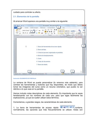 cuidado para controlar su efecto.

2.1. Elementos de la pantalla

Al arrancar Word aparece una pantalla muy similar a la siguiente:




Ilustración 2ELEMENTOS DE PANTALLA


La ventana de Word se puede personalizar (lo veremos más adelante), para
cambiar las herramientas y botones que hay disponibles, de modo que debes
tomar las imágenes del curso como un recurso orientativo, que puede no ser
idéntico a lo que veas en tu pantalla.

Hemos incluido notas descriptivas de cada elemento. Es importante que te vayas
familiarizando con los nombres de cada uno, para que sigas fácilmente las
explicaciones, ya que se suelen utilizar estos términos.

Comentemos, a grandes rasgos, las características de cada elemento.

1. La barra de herramientas de acceso rápido                   contiene,
normalmente, las opciones que más frecuentemente se utilizan. Éstas son
 