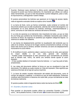 Guardar, Deshacer (para deshacer la última acción realizada) y Rehacer (para
recuperar la acción que hemos deshecho). Es importante que utilices con soltura
estas herramientas, ya que lo más frecuentente cuando trabajamos, pese a todo,
es equivocarnos y salvaguardar nuestro trabajo.

Si quieres personalizar los botones que aparecen en la barra de acceso rápido,
visita el siguiente avanzado donde se explica cómo hacerlo  .

2. La barra de título, como ya hemos comentado, suele contener el nombre del
documento abierto que se está visualizando, además del nombre del programa. La
acompañan en la zona derecha los botones minimizar, maximizar/restaurar y
cerrar, comunes en casi todas las ventanas del entorno Windows.

3. La cinta de opciones es el elemento más importante de todos, ya que se trata
de una franja que contiene las herramientas y utilidades necesarias para realizar
acciones en Word. Se organiza en pestañas que engloban categorías lógicas. La
veremos en detalle más adelante.

4. Las barras de desplazamiento permiten la visualización del contenido que no
cabe en la ventana. Aunque en la imagen veamos únicamente la vertical, si la hoja
fuese más ancha que la ventana, también veríamos una barra de desplazamiento
horizontal en la zona inferior.

5. Al modificar el zoom, podremos alejar o acercar el punto de vista, para apreciar
en     mayor     detalle   o   ver    una     vista    general    del    resultado.
- Puedes pulsar directamente el valor porcentual (que normalmente de entrada
será el tamaño real, 100%). Se abrirá una ventana donde ajustar el zoom
deseado.
- O bien puedes deslizar el marcador hacia los botones - o + que hay justo al lado,
arrastrándolo.

6. Las vistas del documento definen la forma en que se visualizará la hoja del
documento. Por defecto se suele mostrar en Vista de impresión. Esto significa que
veremos el formato de la hoja tal cual se imprimirá.

7. La barra de estado muestra información del estado del documento, como el
número de páginas y palabras, o el idioma en que se está redactando. Podremos
modificar esta información si hacemos clic sobre ella, ya que normalmente se trata
de botones realmente.

Si quieres puedes visitar el siguiente básico sobre las barras de Word    .

4.1. Guardar y Guardar como

Para guardar un documento puedes utilizar los comandos Guardar y Guardar
como... de la pestaña Archivo, o bien el icono de la barra de acceso rápido.
 