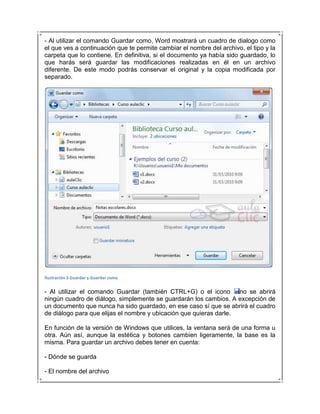 - Al utilizar el comando Guardar como, Word mostrará un cuadro de dialogo como
el que ves a continuación que te permite cambiar el nombre del archivo, el tipo y la
carpeta que lo contiene. En definitiva, si el documento ya había sido guardado, lo
que harás será guardar las modificaciones realizadas en él en un archivo
diferente. De este modo podrás conservar el original y la copia modificada por
separado.




Ilustración 3 Guardar y Guardar como


- Al utilizar el comando Guardar (también CTRL+G) o el icono        no se abrirá
ningún cuadro de diálogo, simplemente se guardarán los cambios. A excepción de
un documento que nunca ha sido guardado, en ese caso sí que se abrirá el cuadro
de diálogo para que elijas el nombre y ubicación que quieras darle.

En función de la versión de Windows que utilices, la ventana será de una forma u
otra. Aún así, aunque la estética y botones cambien ligeramente, la base es la
misma. Para guardar un archivo debes tener en cuenta:

- Dónde se guarda

- El nombre del archivo
 