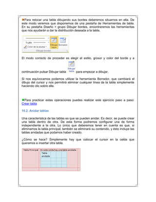 Para retocar una tabla dibujando sus bordes deberemos situarnos en ella. De
este modo veremos que disponemos de una pestaña de Herramientas de tabla.
En su pestaña Diseño > grupo Dibujar bordes, encontraremos las herramientas
que nos ayudarán a dar la distribución deseada a la tabla.




El modo correcto de proceder es elegir el estilo, grosor y color del borde y a



continuación pulsar Dibujar tabla       para empezar a dibujar.

Si nos equivocamos podemos utilizar la herramienta Borrador, que cambiará el
dibujo del cursor y nos permitirá eliminar cualquier línea de la tabla simplemente
haciendo clic sobre ella.



 Para practicar estas operaciones puedes realizar este ejercicio paso a paso:
Crear tabla

10.2. Anidar tablas

Una característica de las tablas es que se pueden anidar. Es decir, se puede crear
una tabla dentro de otra. De esta forma podremos configurar una de forma
independiente a la otra. Lo único que deberemos tener en cuenta es que, si
eliminamos la tabla principal, también se eliminará su contenido, y ésto incluye las
tablas anidadas que podamos haber creado.

¿Cómo se hace? Simplemente hay que colocar el cursor en la celda que
queramos e insertar otra tabla.
 