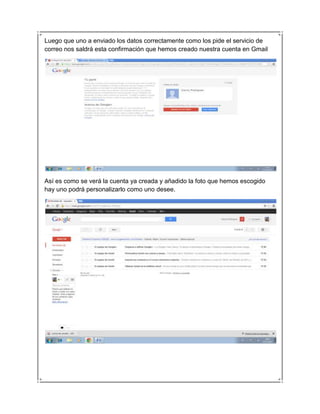 Luego que uno a enviado los datos correctamente como los pide el servicio de
correo nos saldrá esta confirmación que hemos creado nuestra cuenta en Gmail




Así es como se verá la cuenta ya creada y añadido la foto que hemos escogido
hay uno podrá personalizarlo como uno desee.
 