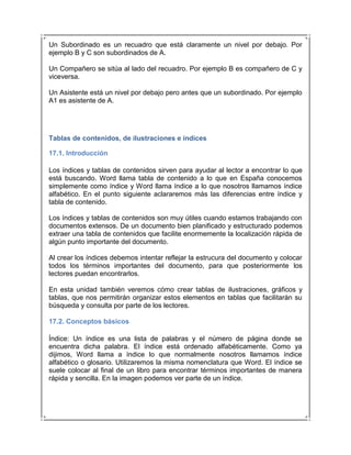 Un Subordinado es un recuadro que está claramente un nivel por debajo. Por
ejemplo B y C son subordinados de A.

Un Compañero se sitúa al lado del recuadro. Por ejemplo B es compañero de C y
viceversa.

Un Asistente está un nivel por debajo pero antes que un subordinado. Por ejemplo
A1 es asistente de A.




Tablas de contenidos, de ilustraciones e índices

17.1. Introducción

Los índices y tablas de contenidos sirven para ayudar al lector a encontrar lo que
está buscando. Word llama tabla de contenido a lo que en España conocemos
simplemente como índice y Word llama índice a lo que nosotros llamamos índice
alfabético. En el punto siguiente aclararemos más las diferencias entre índice y
tabla de contenido.

Los índices y tablas de contenidos son muy útiles cuando estamos trabajando con
documentos extensos. De un documento bien planificado y estructurado podemos
extraer una tabla de contenidos que facilite enormemente la localización rápida de
algún punto importante del documento.

Al crear los índices debemos intentar reflejar la estrucura del documento y colocar
todos los términos importantes del documento, para que posteriormente los
lectores puedan encontrarlos.

En esta unidad también veremos cómo crear tablas de ilustraciones, gráficos y
tablas, que nos permitirán organizar estos elementos en tablas que facilitarán su
búsqueda y consulta por parte de los lectores.

17.2. Conceptos básicos

Índice: Un índice es una lista de palabras y el número de página donde se
encuentra dicha palabra. El índice está ordenado alfabéticamente. Como ya
dijimos, Word llama a índice lo que normalmente nosotros llamamos índice
alfabético o glosario. Utilizaremos la misma nomenclatura que Word. El índice se
suele colocar al final de un libro para encontrar términos importantes de manera
rápida y sencilla. En la imagen podemos ver parte de un índice.
 