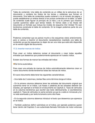 Tabla de contenido: Una tabla de contenido es un reflejo de la estructura de un
documento y contiene los títulos de los temas y subtemas que forman el
documento. Una tabla de contenidos puede contener o no el número de página y
puede establecerse un enlace directo a los puntos contenidos en la tabla. La tabla
de contenido suele figurar al principio de un libro y es lo primero que miramos
cuando queremos saber qué temas tratará. Si hemos dado a los títulos del
documento un formato que incluya los niveles de esquema (Ver Unidad 15) casí
tendremos construida la tabla de contenido. En la imagen podemos parte de una
tabla de contenido.



Podemos comprobar que se parece mucho a los esquemas vistos anteriormente,
pero si vamos a imprimir el documento necesitaremos insertarle una tabla de
contenido ya que los esquemas no dejan de ser una vista que está sólo disponible
en la versión digital del documento.

17.3. Insertar marcas de índice

Para crear un índice debemos revisar el documento y crear todas aquellas
entradas que deseemos que posteriormente aparezcan en nuestro índice.

Existen dos formas de marcar las entradas del índice:

  De forma automática:

Para crear una entrada de marcas de índice automáticamente debemos crear un
nuevo documento donde tendremos todas las marcas de índice.

El nuevo documento debe tener las siguientes características:

- Una tabla de 2 columnas y tantas filas como términos tenga el índice.

- En la primera columna debemos tener las entradas del documento original que
queremos tener en el índice. Las frases o palabras de las entradas deberán ser
exactas, por ejemplo si el título en el documento es Capítulo 2. Tipos de vehículos
en la columna tendremos que escribir ese texto idénticamente, si escribiéramos
capitulo 2. Tipos de vehículos no sería correcto ya que la c está en minúscula y la i
no está acentuada y por tanto la tomaría como otra frase.

- En la segunda columna debemos introducir el texto que deseemos que aparezca
en el índice.

- También podemos definir subíndices en el índice, por ejemplo podemos querer
tener dentro del Capítulo 2 una subentrada llamada Vehículos de motor entonces
 