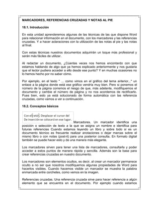 MARCADORES, REFERENCIAS CRUZADAS Y NOTAS AL PIE

18.1. Introducción

En esta unidad aprenderemos algunas de las técnicas de las que dispone Word
para relacionar información en el documento, con los marcadores y las referencias
cruzadas. Y a hacer aclaraciones con la utilización de las notas al pie y las notas
al final.

Con estas técnicas nuestros documentos adquirirán un toque más profesional y
serán más fáciles de utilizar.

Al redactar un documento, ¿Cúantas veces nos hemos encontardo con que
estamos hablando de algo que ya hemos explicado anteriormente y nos gustaria
que el lector pudiera acceder a ello desde ese punto? Y en muchas ocasiones no
lo hemos hecho por no saber cómo.

Por ejemplo, en el texto " ... como vimos en el gráfico del tema anterior..." un
enlace a la página donde está ese gráfico vendría muy bien. Pero si ponemos el
número de la página corremos el riesgo de que, más adelante, modifiquemos el
documento y cambie el número de página y no nos acordemos de rectificarlo.
Pues bien, esto ya está solucionado de forma automática con las referencia
cruzadas, como vamos a ver a continuación.

18.2. Conceptos básicos




                                    Marcadores. Un marcador identifica una
posición o selección de texto a la que se asigna un nombre e identifica para
futuras referencias Cuando estamos leyendo un libro y sobre todo si es un
documento técnico es frecuente realizar anotaciones o dejar marcas sobre el
mismo libro o con notas (post-it) para una posterior consulta. En formato digital
también se puede hacer esto y de una manera más elegante.

Los marcadores sirven para tener una lista de marcadores, consultarla y poder
acceder a estos puntos de manera rápida y sencilla. Además son la base para
crear referencias cruzadas en nuestro documento.

Los marcadores son elementos ocultos, es decir, al crear un marcador permanece
oculto a no ser que nosotros modifiquemos algunas propiedades de Word para
hacerlos visibles. Cuando hacemos visible un marcador se muestra la palabra
enmarcada entre corchetes, como vemos en la imagen.

Referencias cruzadas. Una referencia cruzada sirve para hacer referencia a algún
elemento que se encuentra en el documento. Por ejemplo cuando estamos
 