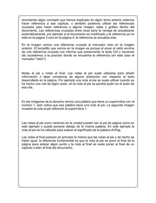 recordando algún concepto que hemos explicado en algún tema anterior solemos
hacer referencia a ese capítulo, o también podemos utilizar las referencias
cruzadas para hacer referencia a alguna imagen, tabla o gráfico dentro del
documento. Las referencias cruzadas entre otras tiene la ventaja de actualizarse
automáticamente, por ejemplo si el documento es modificado y la referencia ya no
está en la página 3 sino en la página 4, la referencia se actualiza sola.

En la imagen vemos una referencia cruzada al marcador visto en la imagen
anterior. El bocadillo que vemos en la imagen es porque al situar el ratón encima
de una referencia cruzada nos informa que presionando la tecla Ctrl y haciendo
clic accedemos a la posición donde se encuentra la referencia (en este caso el
marcador "ratón").



Notas al pie y notas al final. Las notas al pie suele utilizarse para añadir
información o dejar constancia de alguna aclaración con respecto al texto
desarrollado en la página. Por ejemplo una nota al pie se suele utilizar cuando se
ha hecho una cita de algún autor, en la nota al pie se pondrá quién es el autor de
esa cita.



En las imágenes de la derecha vemos una palabra que tiene un superíndice con el
número 1, esto indica que esa palabra tiene una nota al pie. La segunda imagen
muestra la nota al pie referente al superíndice 1.



Las notas al pie como veremos en la unidad pueden ser al pie de página como en
este ejemplo o puede ponerse debajo de la misma palabra. En este ejemplo la
nota al pie se ha utilizado para aclarar el significado de la palabra AvPág.

Las notas al final parecen en principio lo mismo que las notas al pie y de hecho se
tratan igual, la diferencia fundamental es que la nota al pie se pone al final de la
página para aclarar algún punto y la nota al final se suele poner al final de un
capítulo o bien al final del documento.
 