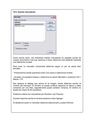 18.3. Insertar marcadores




Como hemos dicho, nos interesará insertar marcadores en aquellos puntos de
nuestro documento a los que vayamos a hacer referencia más adelante mediante
una referencia cruzada.

Para crear un marcador únicamente debemos seguir un par de pasos bien
sencillos:

- Posicionarnos donde queramos incluir una marca o seleccionar el texto.

- Acceder a la pestaña Insertar y selecciona la opción Marcador o presionar Ctrl +
Mayús + F5.

Nos aparece el diálogo que vemos en la imagen, donde debemos escribir el
nombre del marcador. El nombre no puede contener espacios en blanco y debe
comenzar por una letra, seguidamente puede contener números. El nombre no
puede ser mayor de 40 caracteres.

Podemos ordenar los marcadores por Nombre o por Posición.

Cuando hayamos escrito el nombre pulsamos sobre Agregar.

Si deseamos quitar un marcador debemos seleccionarlo y pulsar Eliminar.
 