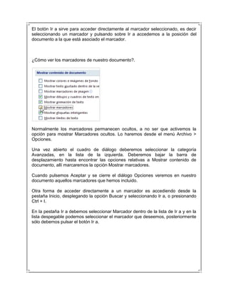 El botón Ir a sirve para acceder directamente al marcador seleccionado, es decir
seleccionando un marcador y pulsando sobre Ir a accedemos a la posición del
documento a la que está asociado el marcador.



¿Cómo ver los marcadores de nuestro documento?.




Normalmente los marcadores permanecen ocultos, a no ser que activemos la
opción para mostrar Marcadores ocultos. Lo haremos desde el menú Archivo >
Opciones.

Una vez abierto el cuadro de diálogo deberemos seleccionar la categoría
Avanzadas, en la lista de la izquierda. Deberemos bajar la barra de
desplazamiento hasta encontrar las opciones relativas a Mostrar contenido de
documento, allí marcaremos la opción Mostrar marcadores.

Cuando pulsemos Aceptar y se cierre el diálogo Opciones veremos en nuestro
documento aquellos marcadores que hemos incluido.

Otra forma de acceder directamente a un marcador es accediendo desde la
pestaña Inicio, desplegando la opción Buscar y seleccionando Ir a, o presionando
Ctrl + I.

En la pestaña Ir a debemos seleccionar Marcador dentro de la lista de Ir a y en la
lista despegable podemos seleccionar el marcador que deseemos, posteriormente
sólo debemos pulsar el botón Ir a.
 