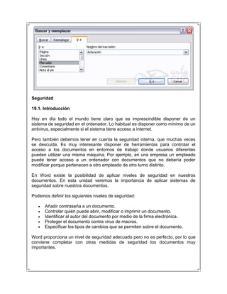 Seguridad

19.1. Introducción

Hoy en día todo el mundo tiene claro que es imprescindible disponer de un
sistema de seguridad en el ordenador. Lo habitual es disponer como mínimo de un
antivirus, especialmente si el sistema tiene acceso a internet.

Pero también debemos tener en cuenta la seguridad interna, que muchas veces
se descuida. Es muy interesante disponer de herramientas para controlar el
acceso a los documentos en entornos de trabajo donde usuarios diferentes
pueden utilizar una misma máquina. Por ejemplo, en una empresa un empleado
puede tener acceso a un ordenador con documentos que no debería poder
modificar porque pertenecen a otro empleado de otro turno distinto.

En Word existe la posibilidad de aplicar niveles de seguridad en nuestros
documentos. En esta unidad veremos la importancia de aplicar sistemas de
seguridad sobre nuestros documentos.

Podemos definir los siguientes niveles de seguridad:

      Añadir contraseña a un documento.
      Controlar quién puede abrir, modificar o imprimir un documento.
      Identificar al autor del documento por medio de la firma electrónica.
      Proteger el documento contra virus de macros.
      Especificar los tipos de cambios que se permiten sobre el documento.

Word proporciona un nivel de seguridad adecuado pero no es perfecto, por lo que
conviene completar con otras medidas de seguridad los documentos muy
importantes.
 