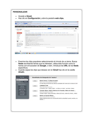 PERSONALIZAR

    Accede a Gmail.
    Haz clic en Configuración y abre la pestaña web clips.




    Examina los clips populares seleccionando el vínculo de un tema. Busca
    feeds escribiendo temas que te interesen, utiliza esta función como lo
    harías con el buscador de Google, o bien, introduce las URL de los feeds
    específicos.
    Cuando sepas los clips que deseas ver en Gmail haz clic en la casilla
    Añadir.
 