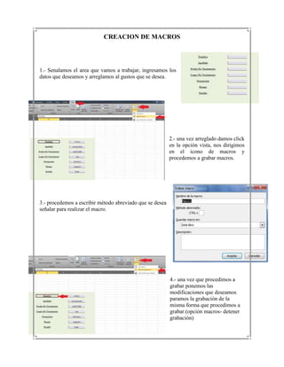 CREACION DE MACROS




1.- Senalamos el area que vamos a trabajar, ingresamos los
datos que deseamos y arreglamos al gustos que se desea.




                                                          2.- una vez arreglado damos click
                                                          en la opción vista, nos dirigimos
                                                          en el icono de macros y
                                                          procedemos a grabar macros.




3.- procedemos a escribir método abreviado que se desea
señalar para realizar el macro.




                                                          4.- una vez que procedimos a
                                                          grabar ponemos las
                                                          modificaciones que deseamos
                                                          paramos la grabación de la
                                                          misma forma que procedimos a
                                                          grabar.(opción macros- detener
                                                          grabación)
 