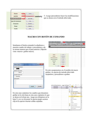 5.- Luego |procedemos hacer las modificaciones
                                           que se desea con el método abreviado.




                    MACRO CON BOTÓN DE COMANDO


Instalamos el botón comando la añadimos a
muestro cuadro de trabajo y procedemos a de
la misma manera que el pasa anterior. (Opción
vista- macros- grabar macro).




                                             En este casoponemos en el nombre de macro
                                             grabar y la opcion de metodo abreviado
                                             aceptamos y procedimos a grabar.




En este caso copiamos los cuadros que deseamos
grabar en la otra hoja en esta caso copiamos lo que
se desea en la hoja uno , luego nos dirigimos en la
hoja 2 y en vez de poner la opcion pegar acemos
clip en la opcion insertar celdas copiadas.
 