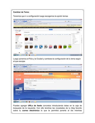 Cambiar de Tema:

Tenemos que ir a configuración luego escogemos la opción temas




Luego ponemos el País y la Ciudad y cambiara la configuración de tu tema según
el que escojas




Puedes agregar URLs de feeds concretos introduciendo éstas en la caja de
búsqueda de la izquierda. Con ello tendrías las novedades de tu blog favorito
sobre tu correo electrónico lo que te permitirá ponerte al día mientras
 