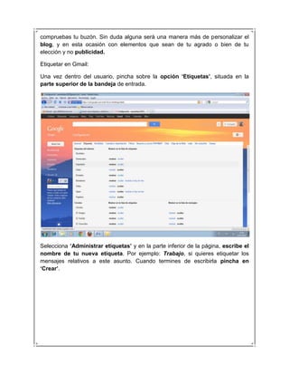 compruebas tu buzón. Sin duda alguna será una manera más de personalizar el
blog, y en esta ocasión con elementos que sean de tu agrado o bien de tu
elección y no publicidad.

Etiquetar en Gmail:

Una vez dentro del usuario, pincha sobre la opción „Etiquetas‟, situada en la
parte superior de la bandeja de entrada.




Selecciona „Administrar etiquetas‟ y en la parte inferior de la página, escribe el
nombre de tu nueva etiqueta. Por ejemplo: Trabajo, si quieres etiquetar los
mensajes relativos a este asunto. Cuando termines de escribirla pincha en
„Crear‟.
 