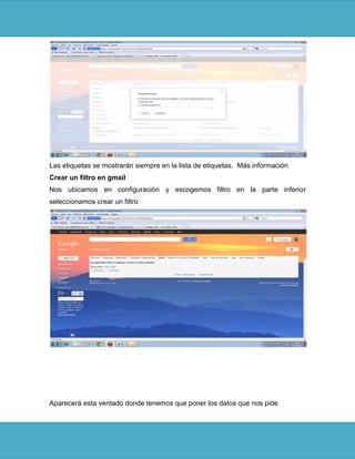 Las etiquetas se mostrarán siempre en la lista de etiquetas. Más información
Crear un filtro en gmail
Nos ubicamos en configuración y escogemos filtro en la parte inferior
seleccionamos crear un filtro




Aparecerá esta ventado donde tenemos que poner los datos que nos pide
 