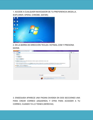 1. ACCEDE A CUALQUIER NAVEGADOR DE TU PREFERENCIA (MOZILLA,
IEXPLORER, OPERA, CHROME, SAFARI)




2. EN LA BARRA DE DIRECCIÓN TECLEA: HOTMAIL.COM Y PRESIONA
ENTER.




3. ENSEGUIDA APARECE UNA PAGINA DIVIDIDA EN DOS SECCIONES UNA
PARA CREAR CORREO (IZQUIERDA) Y OTRA PARA ACCEDER A TU
CORREO, CUANDO YA LO TIENES (DERECHA)
 