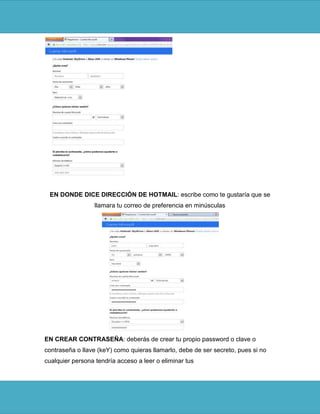 EN DONDE DICE DIRECCIÓN DE HOTMAIL: escribe como te gustaría que se
                  llamara tu correo de preferencia en minúsculas




EN CREAR CONTRASEÑA: deberás de crear tu propio password o clave o
contraseña o llave (keY) como quieras llamarlo, debe de ser secreto, pues si no
cualquier persona tendría acceso a leer o eliminar tus
 
