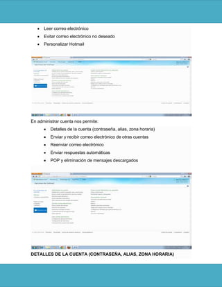 Leer correo electrónico
      Evitar correo electrónico no deseado
      Personalizar Hotmail




En administrar cuenta nos permite:
         Detalles de la cuenta (contraseña, alias, zona horaria)
         Enviar y recibir correo electrónico de otras cuentas
         Reenviar correo electrónico
         Enviar respuestas automáticas
         POP y eliminación de mensajes descargados




DETALLES DE LA CUENTA (CONTRASEÑA, ALIAS, ZONA HORARIA)
 