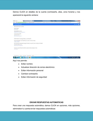 Damos CLICK en detalles de la cuenta (contraseña, alias, zona horaria) y nos
aparecerá la siguiente ventana:




Aquí nos permite:
         Editar nombre
         Actualizar dirección de correo electrónico
         Editar información personal
         Cambiar contraseña
         Editar información de seguridad




                    ENVIAR RESPUESTAS AUTOMÁTICAS
Para crear una respuesta automática, damos CLICK en opciones, más opciones,
administrar tu cuenta-enviar respuestas automáticas
 