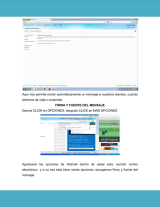Aquí nos permite enviar automáticamente un mensaje a nuestros clientes, cuando
estemos de viaje o ausentes.
                      FIRMA Y FUENTE DEL MENSAJE
Damos CLICK en OPCIONES, después CLICK en MAS OPCIONES




Aparecerá las opciones de Hotmail dentro de estas esta: escribir correo
electrónico y a su vez esta tiene varias opciones, escogemos firma y fuente del
mensaje:
 