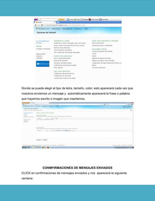 Donde se puede elegir el tipo de letra, tamaño, color; esto aparecerá cada vez que
nosotros enviemos un mensaje y automáticamente aparecerá la frase o palabra
que hayamos escrito o imagen que insertemos.




               CONMFIRMACIONES DE MENSAJES ENVIADOS
CLICK en confirmaciones de mensajes enviados y nos aparecerá la siguiente
ventana:
 