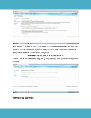 Aquí damos CLICK en la opción de acuerdo a nuestras necesidades, es decir, de
acuerdo a como deseemos organizar nuestra cuenta, que correos no deseamos, o
que correos deben ir a una carpeta designada.
                  REMITENTES SEGUROS Y BLOQUEADOS
Damos CLICK en Remitentes seguros y bloqueados y nos aparecerá la siguiente
ventana:




REMITENTES SEGUROS
 