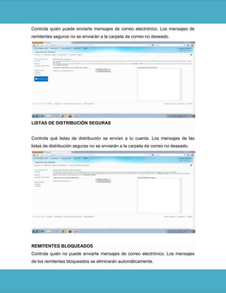 Controla quién puede enviarte mensajes de correo electrónico. Los mensajes de
remitentes seguros no se enviarán a la carpeta de correo no deseado.




LISTAS DE DISTRIBUCIÓN SEGURAS


Controla qué listas de distribución se envían a tu cuenta. Los mensajes de las
listas de distribución seguras no se enviarán a la carpeta de correo no deseado.




REMITENTES BLOQUEADOS
Controla quién no puede enviarte mensajes de correo electrónico. Los mensajes
de los remitentes bloqueados se eliminarán automáticamente.
 