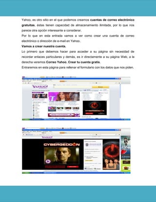 Yahoo, es otro sitio en el que podemos crearnos cuentas de correo electrónico
gratuitas, éstas tienen capacidad de almacenamiento ilimitada, por lo que nos
parece otra opción interesante a considerar.
Por lo que en esta entrada vamos a ver como crear una cuenta de correo
electrónico o dirección de e-mail en Yahoo.
Vamos a crear nuestra cuenta.
Lo primero que debemos hacer para acceder a su página sin necesidad de
recordar enlaces particulares y demás, es ir directamente a su página Web, a la
derecha veremos Correo Yahoo, Crear tu cuenta gratis.
Entraremos en esta página para rellenar el formulario con los datos que nos piden.
 