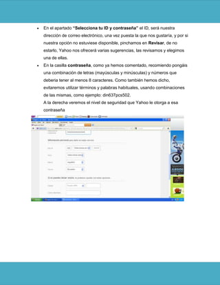 En el apartado “Selecciona tu ID y contraseña” el ID, será nuestra
dirección de correo electrónico, una vez puesta la que nos gustaría, y por si
nuestra opción no estuviese disponible, pinchamos en Revisar, de no
estarlo, Yahoo nos ofrecerá varias sugerencias, las revisamos y elegimos
una de ellas.
En la casilla contraseña, como ya hemos comentado, recomiendo pongáis
una combinación de letras (mayúsculas y minúsculas) y números que
deberia tener al menos 8 caracteres. Como también hemos dicho,
evitaremos utilizar términos y palabras habituales, usando combinaciones
de las mismas, como ejemplo: din637pcs502.
A la derecha veremos el nivel de seguridad que Yahoo le otorga a esa
contraseña
 
