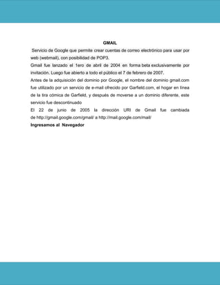GMAIL
Servicio de Google que permite crear cuentas de correo electrónico para usar por
web (webmail), con posibilidad de POP3.
Gmail fue lanzado el 1ero de abril de 2004 en forma beta exclusivamente por
invitación. Luego fue abierto a todo el público el 7 de febrero de 2007.
Antes de la adquisición del dominio por Google, el nombre del dominio gmail.com
fue utilizado por un servicio de e-mail ofrecido por Garfield.com, el hogar en línea
de la tira cómica de Garfield, y después de moverse a un dominio diferente, este
servicio fue descontinuado
El   22   de   junio   de   2005   la   dirección   URI   de   Gmail   fue   cambiada
de http://gmail.google.com/gmail/ a http://mail.google.com/mail/
Ingresamos al Navegador
 