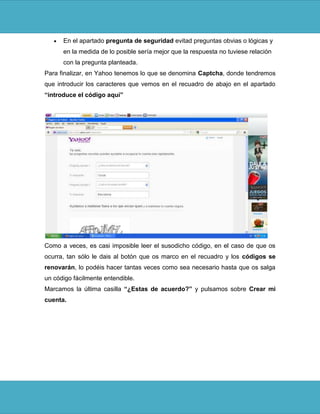 En el apartado pregunta de seguridad evitad preguntas obvias o lógicas y
      en la medida de lo posible sería mejor que la respuesta no tuviese relación
      con la pregunta planteada.
Para finalizar, en Yahoo tenemos lo que se denomina Captcha, donde tendremos
que introducir los caracteres que vemos en el recuadro de abajo en el apartado
“introduce el código aquí”




Como a veces, es casi imposible leer el susodicho código, en el caso de que os
ocurra, tan sólo le dais al botón que os marco en el recuadro y los códigos se
renovarán, lo podéis hacer tantas veces como sea necesario hasta que os salga
un código fácilmente entendible.
Marcamos la última casilla “¿Estas de acuerdo?” y pulsamos sobre Crear mi
cuenta.
 