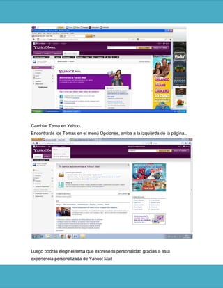 Cambiar Tema en Yahoo.
Encontrarás los Temas en el menú Opciones, arriba a la izquierda de la página,.




Luego podrás elegir el tema que exprese tu personalidad gracias a esta
experiencia personalizada de Yahoo! Mail
 