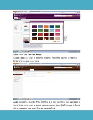 Como Crear una Firma en Yahoo:
Ingreso a opciones luego a opciones de correo nos saldrá algunas condiciones
donde tenemos que poner firma.




Luego ingresamos nuestra firma (nombre o lo que queramos que aparezca al
momento de enviar), con la que va aparecer cuando se envié el mensaje le damos
click en guardar y esta se configurara con esta firma
 
