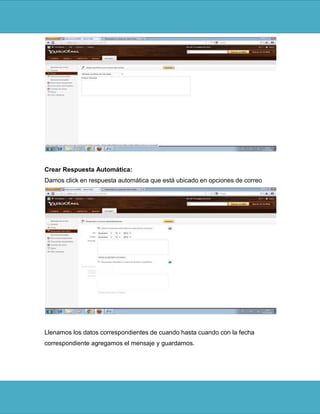 Crear Respuesta Automática:
Damos click en respuesta automática que está ubicado en opciones de correo




Llenamos los datos correspondientes de cuando hasta cuando con la fecha
correspondiente agregamos el mensaje y guardamos.
 