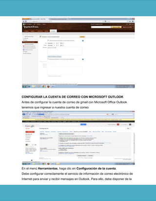 CONFIGURAR LA CUENTA DE CORREO CON MICROSOFT OUTLOOK
Antes de configurar la cuenta de correo de gmail con Microsoft Office Outlook
tenemos que ingresar a nuestra cuenta de correo




En el menú Herramientas, haga clic en Configuración de la cuenta.
Debe configurar correctamente el servicio de información de correo electrónico de
Internet para enviar y recibir mensajes en Outlook. Para ello, debe disponer de la
 