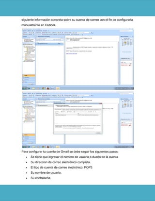 siguiente información concreta sobre su cuenta de correo con el fin de configurarla
manualmente en Outlook.




Para configurar tu cuenta de Gmail se debe seguir los siguientes pasos:
      Se tiene que ingresar el nombre de usuario o dueño de la cuenta
      Su dirección de correo electrónico completa.
      El tipo de cuenta de correo electrónico: POP3
      Su nombre de usuario.
      Su contraseña.
 