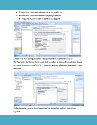 El nombre o dirección del servidor smtp.gmail.com
      El nombre o dirección del servidor pop.gmail.com.
      Se requiere Autenticación de contraseña segura.




Entramos a mas configuraciones nos aparecerá una ventana que dice
Configuración de Correo Electrónico de Internet en la opción General si se desea
se puede tipiar en compañía o sino pasamos a Avanzadas aquí aparecerán otras
opciones.




En la siguiente ventana debemos poner los siguientes códigos para poder
ingresar:
 